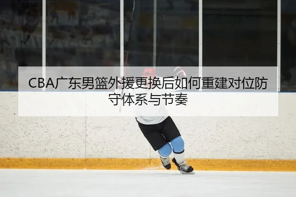 CBA广东男篮外援更换后如何重建对位防守体系与节奏
