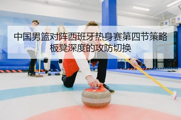 中国男篮对阵西班牙热身赛第四节策略板凳深度的攻防切换